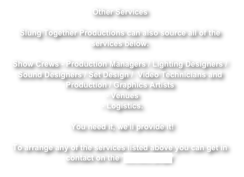 Other Services

Slung Together Productions can also source all of the services below.

Show Crews - Production Managers / Lighting Designers / Sound Designers / Set Design /  Video Technicians and Production / Graphics Artists
- Venues 
- Logistics. 

You need it, we'll provide it!

To arrange any of the services listed above you can get in contact on the ‘contact page’